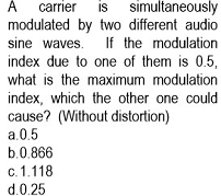 simultaneously
is
modulated by two different audio
carrier
sine waves. If the modulation
index due to one of them is 0.5,
what is the maximum modulation
index, which the other one could
cause? (Without distortion)
a.0.5
b.0.866
c. 1.118
d.0.25
