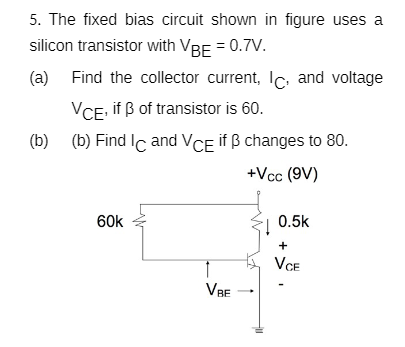 5. The fixed bias circuit shown in figure uses a
silicon transistor with VBE = 0.7V.
(a) Find the collector current, lc, and voltage
VCE, if ß of transistor is 60.
(b) (b) Find Ic and VCE if B changes to 80.
+Vcc (9V)
60k
0.5k
+
VCE
VBE

