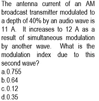 The antenna current of an AM
broadcast transmitter modulated to
a depth of 40% by an audio wave is
11 A. It increases to 12 A as a
result of simultaneous modulation
by another wave. What is the
modulation index due to
this
second wave?
a.0.755
b.0.64
c.0.12
d.0.35
