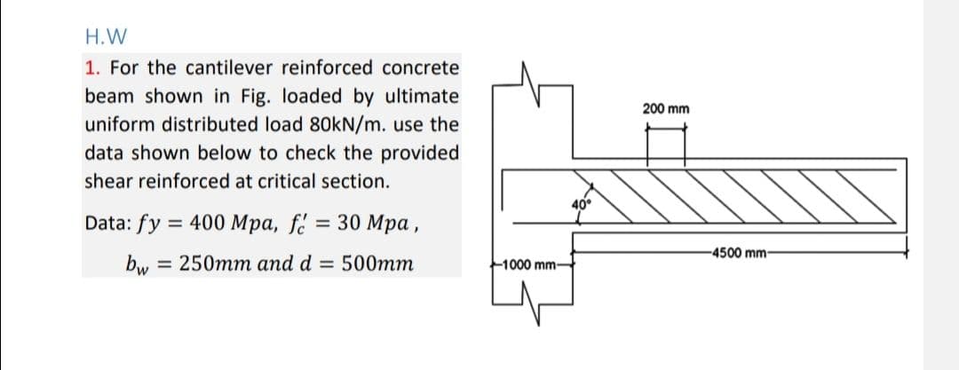 H.W
1. For the cantilever reinforced concrete
beam shown in Fig. loaded by ultimate
uniform distributed load 80kN/m. use the
data shown below to check the provided
shear reinforced at critical section.
Data: fy = 400 Mpa, fé = 30 Mpa,
= 250mm and d = 500mm
bw
1000 mm-
40°
200 mm
-4500 mm-