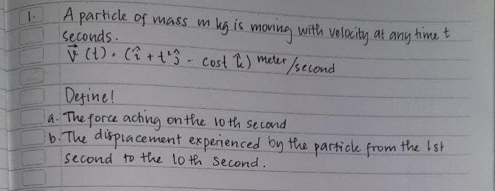 A particle of nmass m
kg is moning with velocity at any hime t
Seconds.
(1).(i+t'S - Cost Te) meter/second
Desine!
a.The force achng on the lo th second
b.The displacement experienced by the particle from the Ist
second to the lo th Second.
