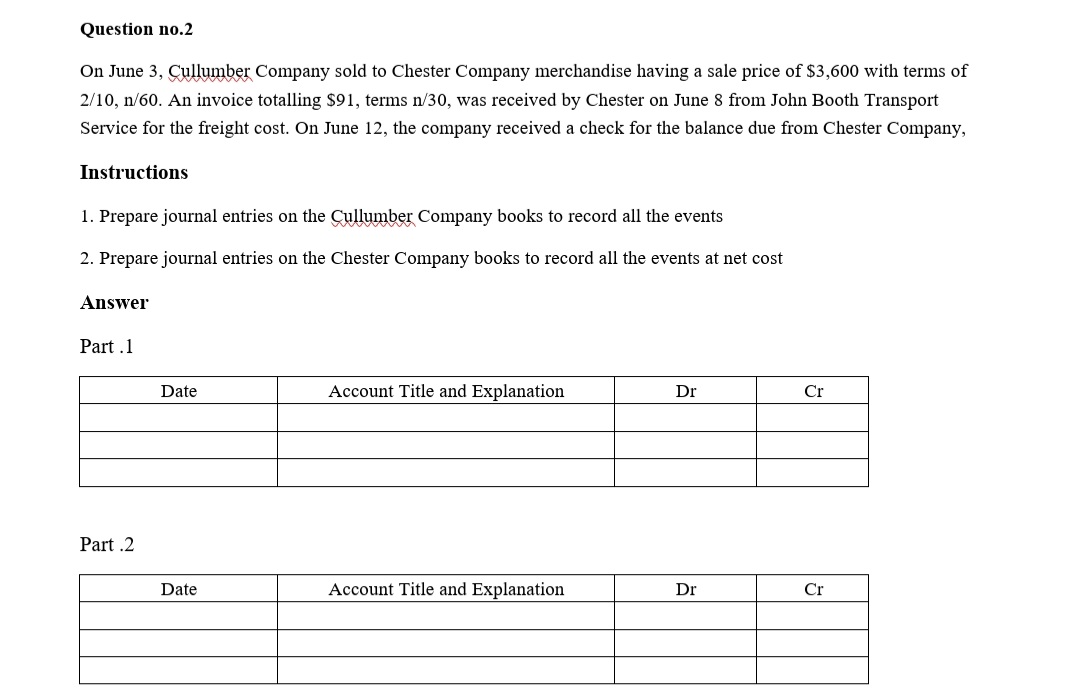Question no.2
On June 3, Cullumber Company sold to Chester Company merchandise having a sale price of $3,600 with terms of
2/10, n/60. An invoice totalling $91, terms n/30, was received by Chester on June 8 from John Booth Transport
Service for the freight cost. On June 12, the company received a check for the balance due from Chester Company,
Instructions
1. Prepare journal entries on the Cullumber Company books to record all the events
2. Prepare journal entries on the Chester Company books to record all the events at net cost
Answer
Part .1
Date
Account Title and Explanation
Dr
Cr
Part .2
Date
Account Title and Explanation
Dr
Cr
