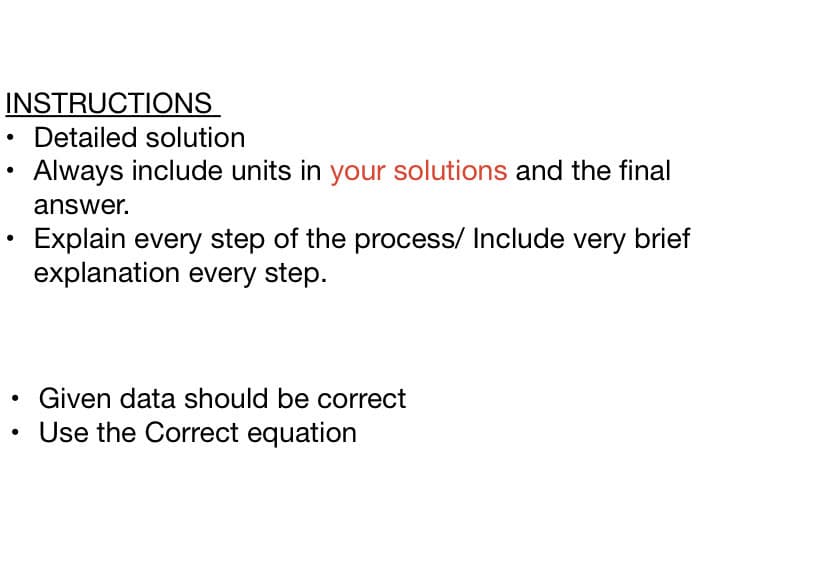 INSTRUCTIONS
• Detailed solution
Always include units in your solutions and the final
answer.
Explain every step of the process/ Include very brief
explanation every step.
Given data should be correct
Use the Correct equation
