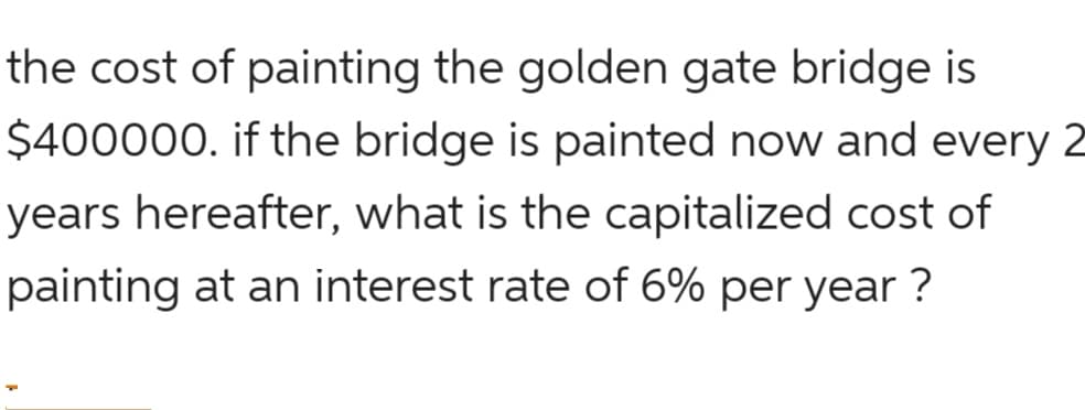 the cost of painting the golden gate bridge is
$400000. if the bridge is painted now and every 2
years hereafter, what is the capitalized cost of
painting at an interest rate of 6% per year ?
