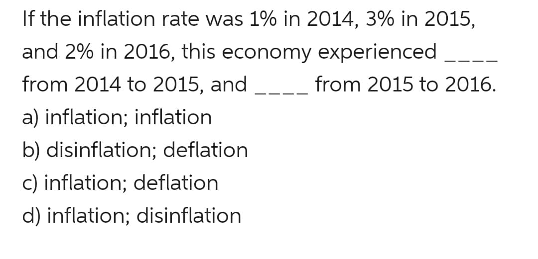If the inflation rate was 1% in 2014, 3% in 2015,
and 2% in 2016, this economy experienced
from 2014 to 2015, and
from 2015 to 2016.
a) inflation; inflation
b) disinflation; deflation
c) inflation; deflation
d) inflation; disinflation
