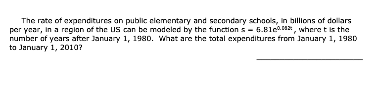 The rate of expenditures on public elementary and secondary schools, in billions of dollars
per year, in a region of the US can be modeled by the function s = 6.81e0.082t , where t is the
number of years after January 1, 1980. What are the total expenditures from January 1, 1980
to January 1, 2010?
