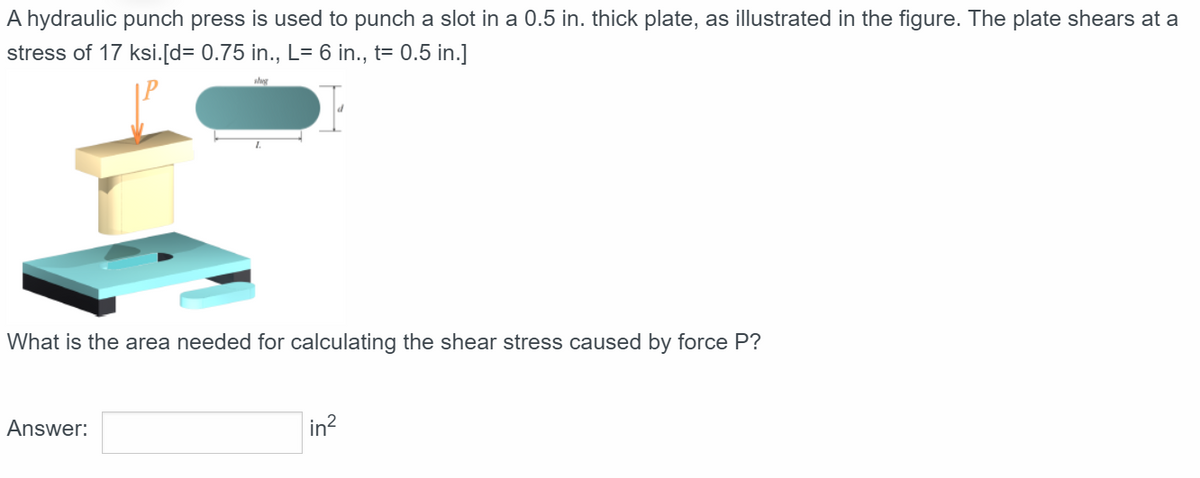A hydraulic punch press is used to punch a slot in a 0.5 in. thick plate, as illustrated in the figure. The plate shears at a
stress of 17 ksi.[d= 0.75 in., L= 6 in., t= 0.5 in.]
What is the area needed for calculating the shear stress caused by force P?
Answer:
in²