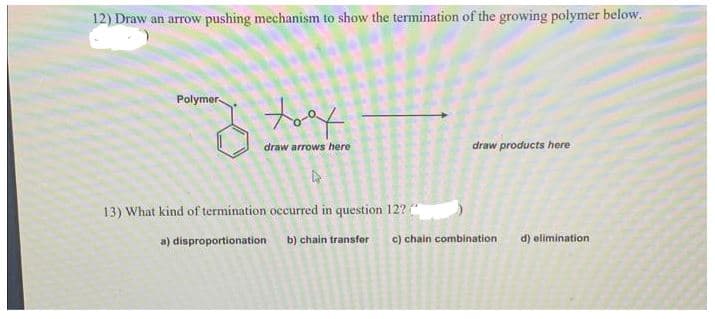12) Draw an arrow pushing mechanism to show the termination of the growing polymer below.
Polymer
my tast
draw arrows here
A
13) What kind of termination occurred in question 12?
a) disproportionation
b) chain transfer
draw products here
c) chain combination
d) elimination