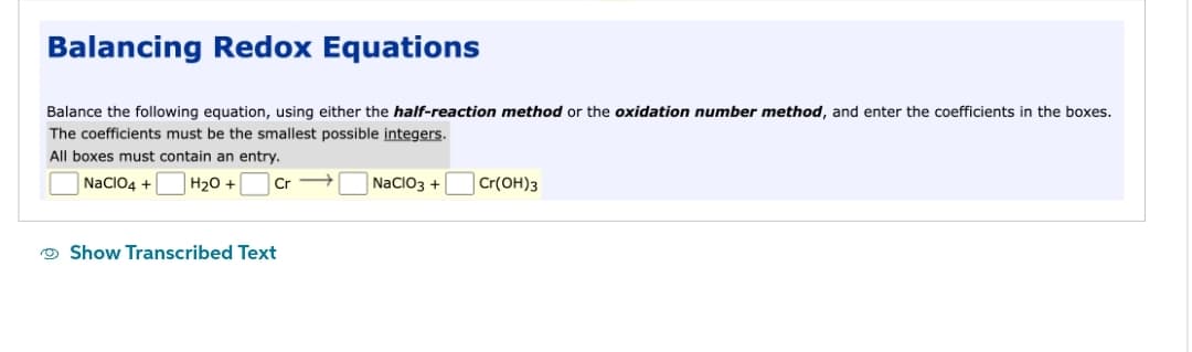 Balancing Redox Equations
Balance the following equation, using either the half-reaction method or the oxidation number method, and enter the coefficients in the boxes.
The coefficients must be the smallest possible integers.
All boxes must contain an entry.
NaClO4 +
H₂O +
Cr
Show Transcribed Text
NaClO3 +
Cr(OH)3