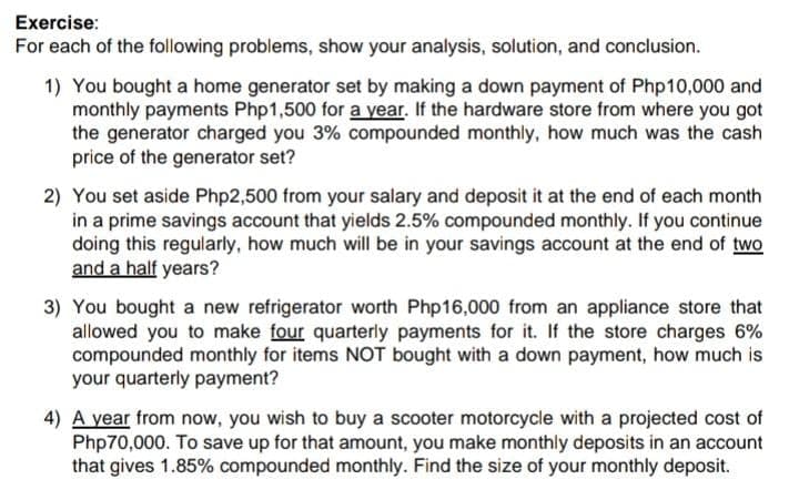 Exercise:
For each of the following problems, show your analysis, solution, and conclusion.
1) You bought a home generator set by making a down payment of Php10,000 and
monthly payments Php1,500 for a year. If the hardware store from where you got
the generator charged you 3% compounded monthly, how much was the cash
price of the generator set?
2) You set aside Php2,500 from your salary and deposit it at the end of each month
in a prime savings account that yields 2.5% compounded monthly. If you continue
doing this regularly, how much will be in your savings account at the end of two
and a half years?
3) You bought a new refrigerator worth Php16,000 from an appliance store that
allowed you to make four quarterly payments for it. If the store charges 6%
compounded monthly for items NOT bought with a down payment, how much is
your quarterly payment?
4) A year from now, you wish to buy a scooter motorcycle with a projected cost of
Php70,000. To save up for that amount, you make monthly deposits in an account
that gives 1.85% compounded monthly. Find the size of your monthly deposit.

