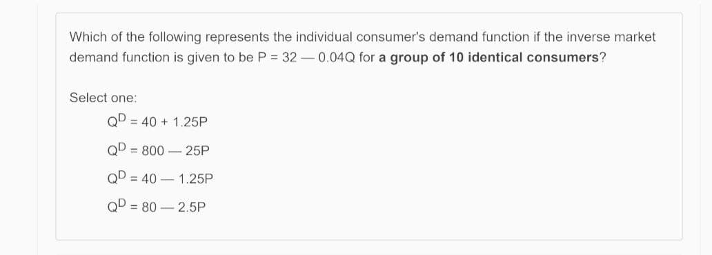 Which of the following represents the individual consumer's demand function if the inverse market
demand function is given to be P = 32 – 0.04Q for a group of 10 identical consumers?
Select one:
QD = 40 + 1.25P
QD = 800 –25P
QD = 40 – 1.25P
QD = 80 – 2.5P
