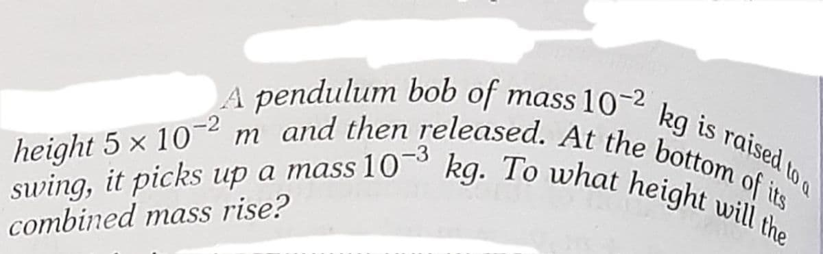 swing, it picks up a mass 10~° kg. To what height will the
height 5 x 10~² m and then released. At the bottom of its
A pendulum bob of mass 10-2
kg is raised to o
-2
swing, it picks up a mass 10
combined mass rise?
