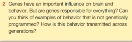 2 Genes have an important influence on brain and
behavior. But are genes responsible for everything? Can
you think of examples of behavior that is not genetically
programmed? How is this behavior transmitted across
generations?
