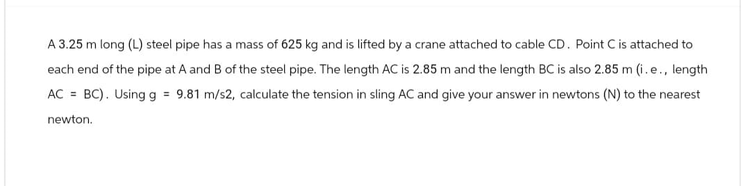 A 3.25 m long (L) steel pipe has a mass of 625 kg and is lifted by a crane attached to cable CD. Point C is attached to
each end of the pipe at A and B of the steel pipe. The length AC is 2.85 m and the length BC is also 2.85 m (i. e., length
AC = BC). Using g = 9.81 m/s2, calculate the tension in sling AC and give your answer in newtons (N) to the nearest
newton.