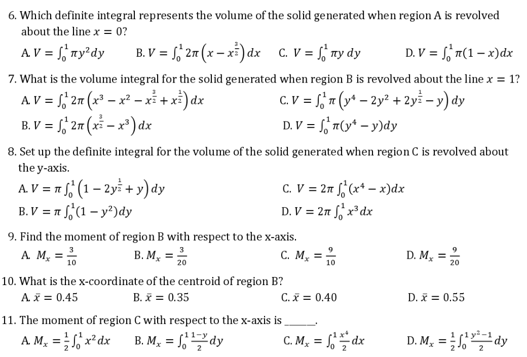 6. Which definite integral represents the volume of the solid generated when region A is revolved
about the line x = 0?
A.V = ₁¹ny²dy
B. V = 2n (x-x) dx C. V = ny dy
√²¹
D. V = n(1-x) dx
7. What is the volume integral for the solid generated when region B is revolved about the line x = 1?
AV = √²¹ 2n (x³ − x² − x² + x³) dx
C. V = S¹² π (y¹ − 2y² + 2yz −y) dy
B. V = √² 2π (x² – x³) dx
D. V = n(y¹ - y)dy
8. Set up the definite integral for the volume of the solid generated when region C is revolved about
the y-axis.
A. V = π
² (1 – 2y + y) dy
C. V = 2π f(x¹ - x)dx
D. V = 2n¹x³dx
B. V = π
(1 - y²) dy
9. Find the moment of region B with respect to the x-axis.
A. M₂ = ³/0
3
B. Mx = 3/
C. Mx =
20
10
10. What is the x-coordinate of the centroid of region B?
A. x = 0.45
B. x = 0.35
C. x = 0.40
11. The moment of region C with respect to the x-axis is
A M₂ = ²¹x²dx B. Mx = 1¹¹-³ dy
11-y
1
C. Mx = √²/dx
2
D. Mx =
20
D. x = 0.55
D. Mx =√1¹²¹ dy
2
