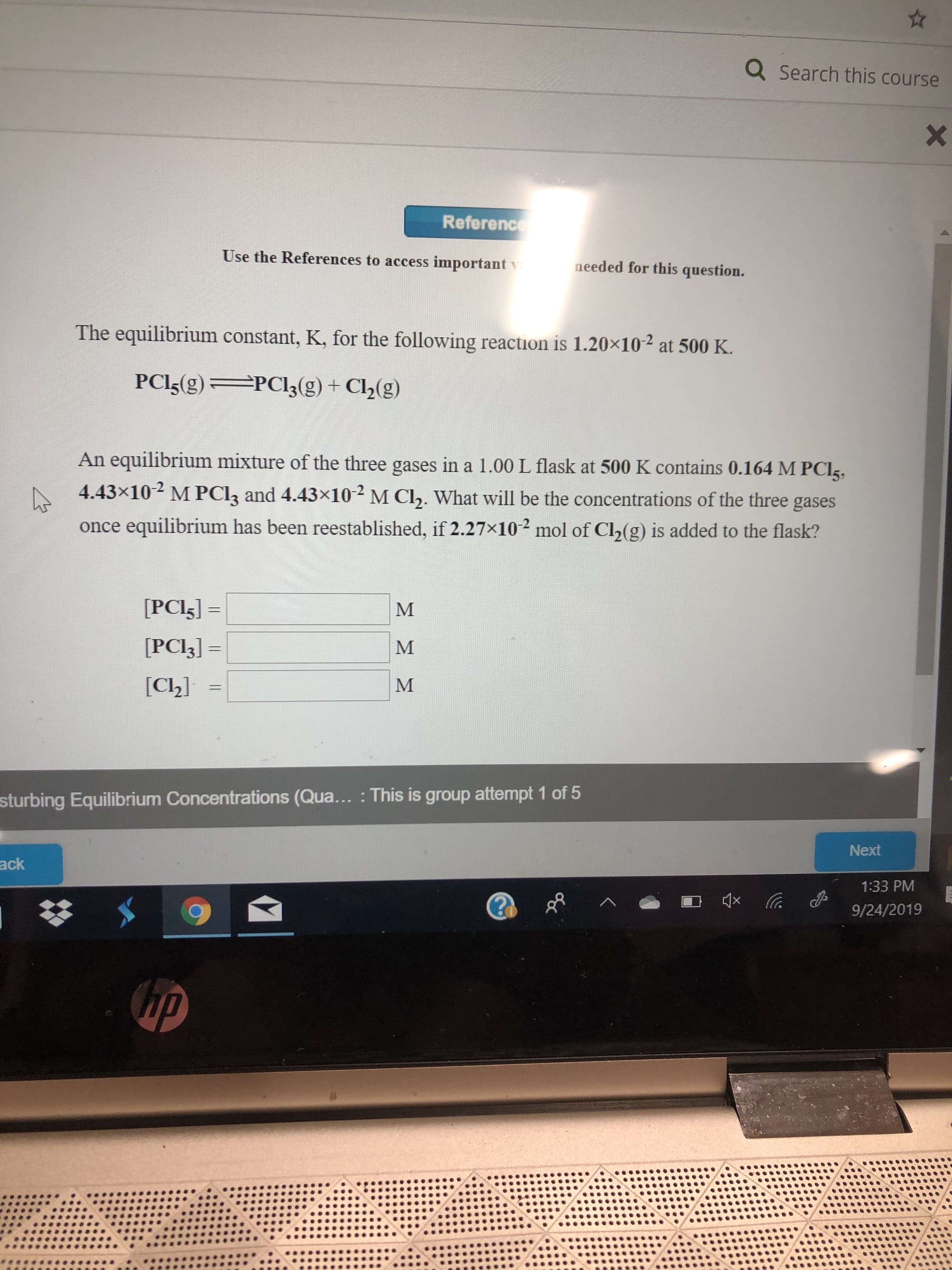 Q Search this course
Reference
Use the References to access importantv
needed for this question.
The equilibrium constant, K, for the following reaction is 1.20x102 at 500 K
PCI5(g)
PCl3(g) + Cl2(g)
An equilibrium mixture of the three gases in a 1.00 L flask at 500 K contains 0.164 M PCI
4.43x10 M PCI3 and 4.43x10 M C2. What will be the concentrations of the three gases
equilibrium has been reestablished, if 2.27x10 mol of Ch(g) is added to the flask?
once
[PCI5]=
[PCI3]=
М
[Cl2]
sturbing Equilibrium Concentrations (Qua... : This is group attempt 1 of 5
Next
ack
1:33 PM
9/24/2019
up
Xx
