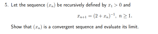 5. Let the sequence (xn) be recursively defined by x1 > 0 and
xn+1 =
(2+xn)¯¹, n ≥1.
Show that (n) is a convergent sequence and evaluate its limit.