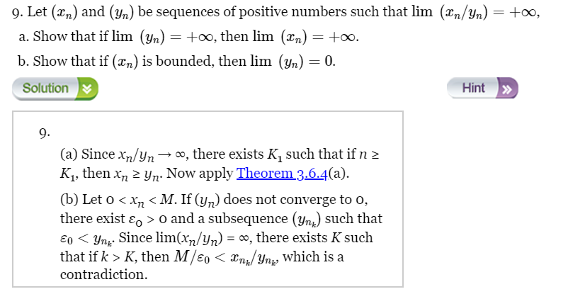 9. Let (x) and (yn) be sequences of positive numbers such that lim (xn/Yn) = +∞,
a. Show that if lim (yn) = +∞, then lim (xn) = +∞.
b. Show that if (xn) is bounded, then lim (yn) = 0.
Solution
9.
(a) Since x/yn → ∞, there exists K₁ such that if n>
K₁, then xnyn. Now apply Theorem 3.6.4(a).
(b) Let 0 < x < M. If (y) does not converge to o,
there exist & > 0 and a subsequence (yn) such that
E0Yn. Since lim(x/yn) = ∞, there exists K such
that if k > K, then M/ɛ0 < xn/Ynk, which is a
contradiction.
Hint >>