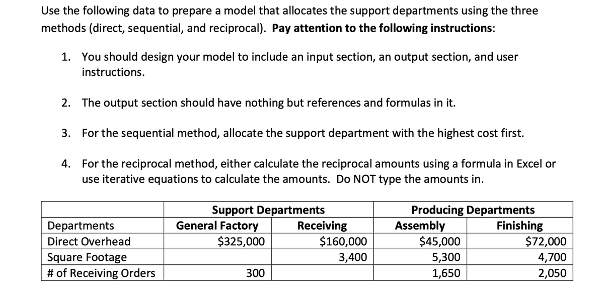 Use the following data to prepare a model that allocates the support departments using the three
methods (direct, sequential, and reciprocal). Pay attention to the following instructions:
1. You should design your model to include an input section, an output section, and user
instructions.
2. The output section should have nothing but references and formulas in it.
3. For the sequential method, allocate the support department with the highest cost first.
4. For the reciprocal method, either calculate the reciprocal amounts using a formula in Excel or
use iterative equations to calculate the amounts. Do NOT type the amounts in.
General Factory
$325,000
Support Departments
Receiving
$160,000
Producing Departments
Assembly
$45,000
Finishing
$72,000
Departments
Direct Overhead
Square Footage
# of Receiving Orders
3,400
5,300
4,700
2,050
300
1,650
