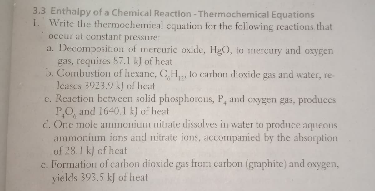 3.3 Enthalpy of a Chemical Reaction - Thermochemical Equations
1. Write the thermochemical equation for the following reactions that
occur at constant
pressure:
a. Decomposition of mercuric oxide, HgO, to mercury and oxygen
gas, requires 87.1 kJ of heat
b. Combustion of hexane, C,H , to carbon dioxide gas and water, re-
leases 3923.9 kJ of heat
c. Reaction between solid phosphorous, P, and oxygen gas, produces
PO, and 1640.1 kJ of heat
d. One mole ammonium nitrate dissolves in water to produce aqueous
ammonium ions and nitrate ions, accompanied by the absorption
of 28.1 kJ of heat
e. Formation of carbon dioxide gas from carbon (graphite) and
yields 393.5 kJ of heat
12
oxygen,
