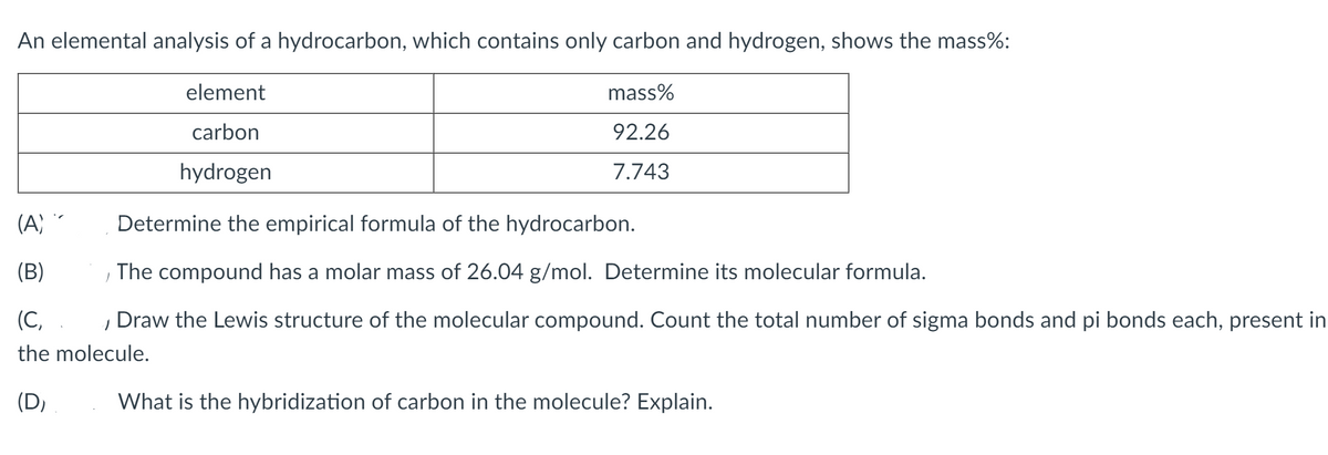 An elemental analysis of a hydrocarbon, which contains only carbon and hydrogen, shows the mass%:
element
mass%
carbon
92.26
hydrogen
7.743
(A) *
Determine the empirical formula of the hydrocarbon.
(B)
The compound has a molar mass of 26.04 g/mol. Determine its molecular formula.
(C,
Draw the Lewis structure of the molecular compound. Count the total number of sigma bonds and pi bonds each, present in
the molecule.
(D,
What is the hybridization of carbon in the molecule? Explain.
