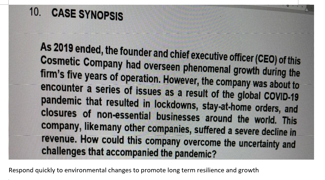10. CASE SYNOPSIS
As 2019 ended, the founder and chief executive officer (CEO) of this
Cosmetic Company had overseen phenomenal growth during the
firm's five years of operation. However, the company was about to
encounter a series of issues as a result of the global COVID-19
pandemic that resulted in lockdowns, stay-at-home orders, and
closures of non-essential businesses around the world. This
company, likemany other companies, suffered a severe decline in
revenue. How could this company overcome the uncertainty and
challenges that accompanied the pandemic?
Respond quickly to environmental changes to promote long term resilience and growth
