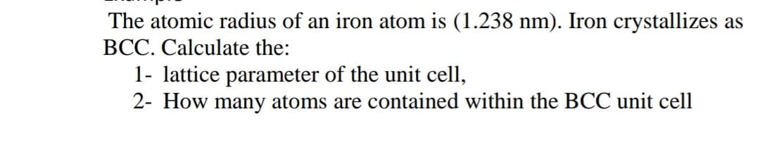 The atomic radius of an iron atom is (1.238 nm). Iron crystallizes as
BCC. Calculate the:
1- lattice parameter of the unit cell,
2- How many atoms are contained within the BCC unit cell

