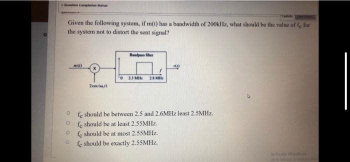 Question Completion atu
Given the following system, if m(t) has a bandwidth of 200kHz, what should be the value of fe for
the system not to distort the sent signal?
Bandus fher
o 23 MHe 28 MHa
2cos ()
fe should be between 2.5 and 2.6MHZ least 2.5MHZ.
fe should be at least 2.55MHZ.
fe should be at most 2.55MHZ.
fe should be exactly 2.55MHZ.
Activate Wdois
O O O O
