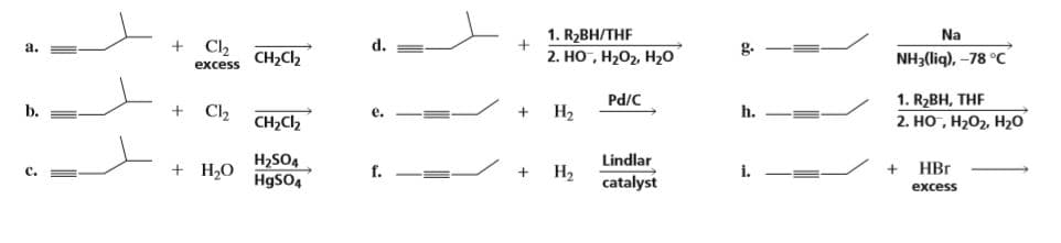 1. R2BH/THF
Na
a.
Cl2
d.
2. НО , Н-О2, Н20
NH3(liq), -78 °C
g.
CH2C2
excess
1. R2BH, THF
2. HO, H202, H20
Pd/C
b.
Cl2
e.
На
h.
CH2C2
H2SO4
H9SO4
Lindlar
Н,
C.
+ H2O
f.
i.
НBr
catalyst
excess
