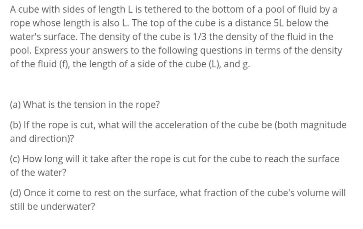 A cube with sides of length L is tethered to the bottom of a pool of fluid by a
rope whose length is also L. The top of the cube is a distance 5L below the
water's surface. The density of the cube is 1/3 the density of the fluid in the
pool. Express your answers to the following questions in terms of the density
of the fluid (f), the length of a side of the cube (L), and g.
(a) What is the tension in the rope?
(b) If the rope is cut, what will the acceleration of the cube be (both magnitude
and direction)?
(c) How long will it take after the rope is cut for the cube to reach the surface
of the water?
(d) Once it come to rest on the surface, what fraction of the cube's volume will
still be underwater?
