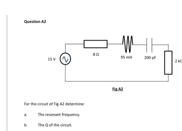 Question A2
a.
15 V
For the circuit of Fig A2 determine:
The resonant frequency.
The Q of the circuit.
b.
~
8 Ω
MI
95 mH
Fig A2
200 pF
2 k