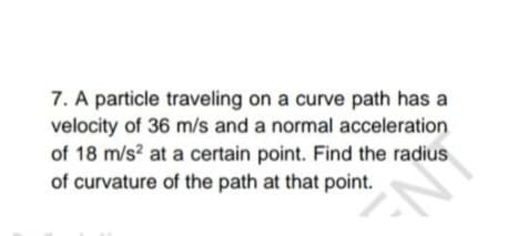 7. A particle traveling on a curve path has a
velocity of 36 m/s and a normal acceleration
of 18 m/s² at a certain point. Find the radius
of curvature of the path at that point.
N=
