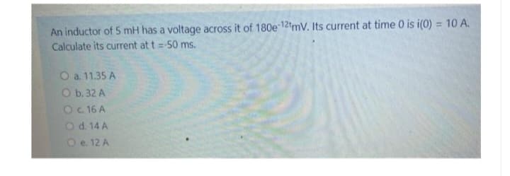 An inductor of 5 mH has a voltage across it of 180e-12tmV. Its current at time 0 is i(0) = 10 A.
Calculate its current at t = -50 ms.
O a. 11.35 A
O b. 32 A
O c. 16 A
O d. 14 A
O e. 12 A
