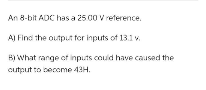 An 8-bit ADC has a 25.00 V reference.
A) Find the output for inputs of 13.1 v.
B) What range of inputs could have caused the
output to become 43H.