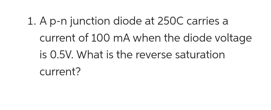 1. A p-n junction diode at 250C carries a
current of 100 mA when the diode voltage
is 0.5V. What is the reverse saturation
current?