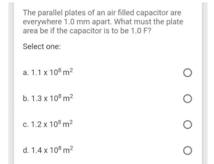 The parallel plates of an air filled capacitor are
everywhere 1.0 mm apart. What must the plate
area be if the capacitor is to be 1.0 F?
Select one:
a. 1.1 x 108 m²
b. 1.3 x 108 m²
c. 1.2 x 108 m²
d. 1.4 x 108 m²
O
O
O