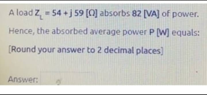 A load Z₁ = 54+j 59 [0] absorbs 82 [VA] of power.
Hence, the absorbed average power P [W] equals:
[Round your answer to 2 decimal places)
Answer: