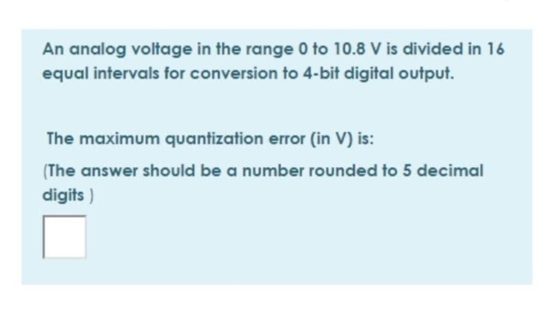 An analog voltage in the range 0 to 10.8 V is divided in 16
equal intervals for conversion to 4-bit digital output.
The maximum quantization error (in V) is:
(The answer should be a number rounded to 5 decimal
digits)