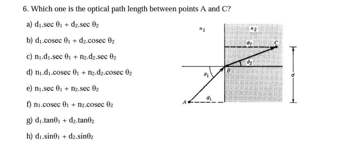6. Which one is the optical path length between points A and C?
a) d₁.sec 0₁ + d2.sec 02
b) d₁.cosec 0₁ + d2.cosec 02
c) n₁.d₁.sec 0₁ + n2.dz.sec 02
d) n₁.d₁.cosec 0₁ + n2.d2.cosec 02
e) n₁.sec 0₁ + n2.sec 02
f) n₁.cosec 01 + n2.cosec 02
g) d₁.tan0₁ + d₂.tan02
h) d₁.sin01 + d2.sin02
n1
81
monde ende vanda
B
n2
d₂
02
