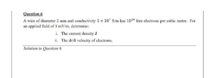 Question 6
A wire of diameter 2 mm and conductivity 5 x 107 S/m has 1029 free electrons per cubic meter. For
an applied field of I mV/m, determine:
i. The current density J
ii. The drift velocity of electrons.
Solution to Question 6