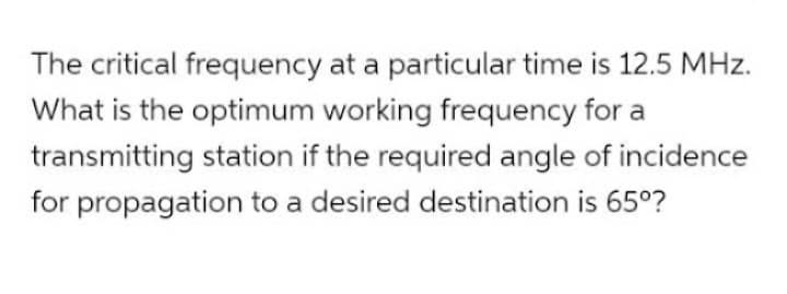 The critical frequency at a particular time is 12.5 MHz.
What is the optimum working frequency for a
transmitting station if the required angle of incidence
for propagation to a desired destination is 65°?