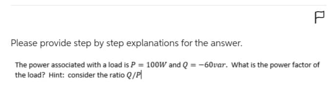 P
Please provide step by step explanations for the answer.
The power associated with a load is P = 100W and Q = -60var. What is the power factor of
the load? Hint: consider the ratio Q/P