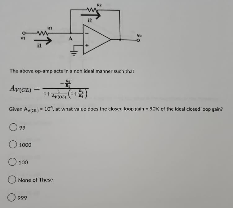 V1
Av(CL)
99
1000
il
The above op-amp acts in a non ideal manner such that
R₂
R1
O 100
R1
1+ AV(OL)
Given Av(OL) = 104, at what value does the closed loop gain = 90% of the ideal closed loop gain?
999
=
A
None of these
12
R2
R₂
+242)
1+
Vo