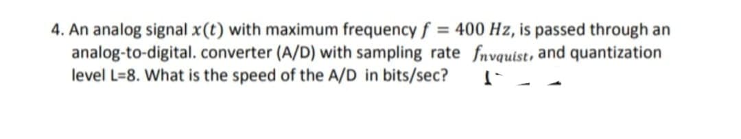 4. An analog signal x(t) with maximum frequency f = 400 Hz, is passed through an
analog-to-digital. converter (A/D) with sampling rate fnvquist, and quantization
level L=8. What is the speed of the A/D in bits/sec?
