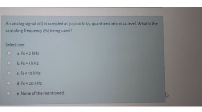 An analog signal x(t) is sampled at 30,000 bit/s, quantized into 1024 level. What is the
sampling frequency (Fs) being used?
Select one:
a. Fs-2 kHz
b. Fs = 1 kHz
c. Fs = 10 kHz
d. Fs-20 kHz
e. None of the mentioned.