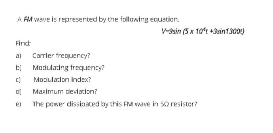 A FM wave is represented by the following equation,
V-9sin (5 x 10't +3sin1300t)
Find;
a)
Carrier frequency?
b)
Modulating frequency?
c)
Modulation index?
d)
Maximum deviation?
e) The power dissipated by this FM wave in 50 resistor?