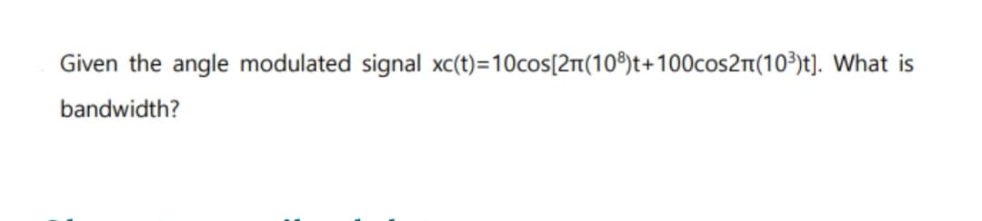 Given the angle modulated signal xc(t)=10cos[2n(108) t+100cos2π(10³)t]. What is
bandwidth?