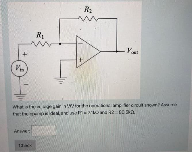 +
Vin
Answer:
R₁
Check
+
R₂
What is the voltage gain in V/V for the operational amplifier circuit shown? Assume
that the opamp is ideal, and use R1 = 7.1k0 and R2 = 80.5k0.
Vout