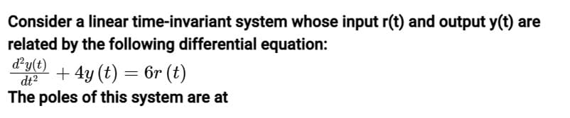 Consider a linear
time-invariant system whose input r(t) and output y(t) are
related by the following differential equation:
d²y(t)
dt²
+ 4y (t) = 6r (t)
The poles of this system are at