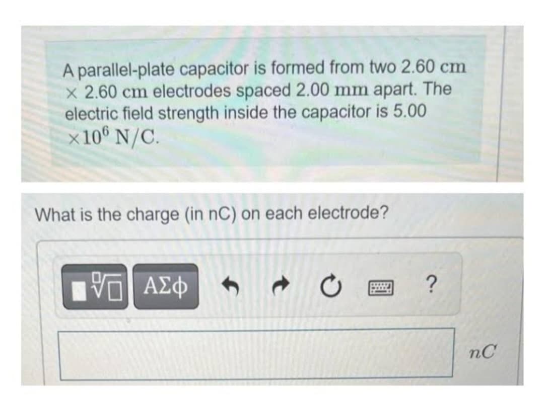 A parallel-plate capacitor is formed from two 2.60 cm
x 2.60 cm electrodes spaced 2.00 mm apart. The
electric field strength inside the capacitor is 5.00
x 106 N/C.
What is the charge (in nC) on each electrode?
VE ΑΣΦ
?
nC